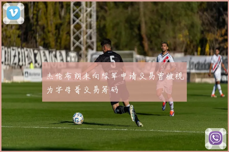 杰伦布朗未向绿军申请交易曾被视为字母哥交易筹码