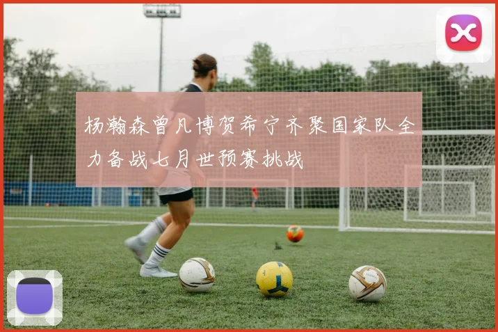 杨瀚森曾凡博贺希宁齐聚国家队全力备战七月世预赛挑战