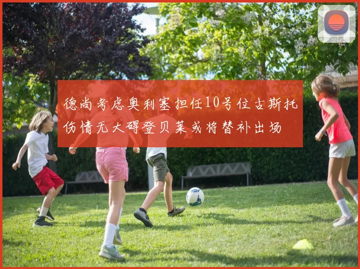 德尚考虑奥利塞担任10号位古斯托伤情无大碍登贝莱或将替补出场