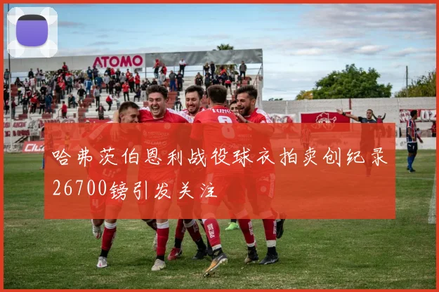 哈弗茨伯恩利战役球衣拍卖创纪录26700镑引发关注