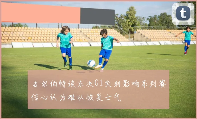 吉尔伯特谈东决G1失利影响系列赛信心认为难以恢复士气