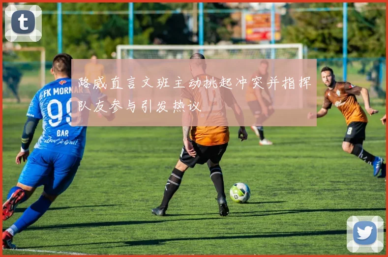 路威直言文班主动挑起冲突并指挥队友参与引发热议