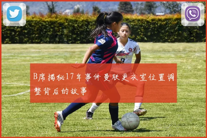 B席揭秘17年事件曼联更衣室位置调整背后的故事