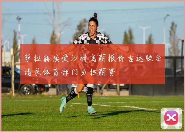 萨拉赫接受沙特高薪报价吉达联合请求体育部门分担薪资