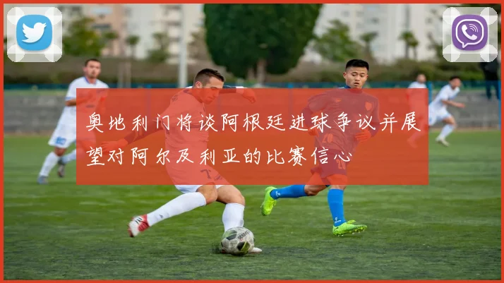 奥地利门将谈阿根廷进球争议并展望对阿尔及利亚的比赛信心