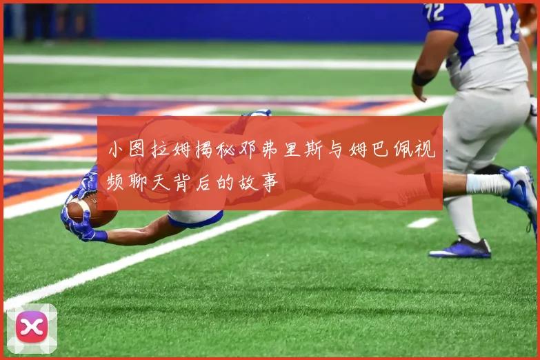 小图拉姆揭秘邓弗里斯与姆巴佩视频聊天背后的故事