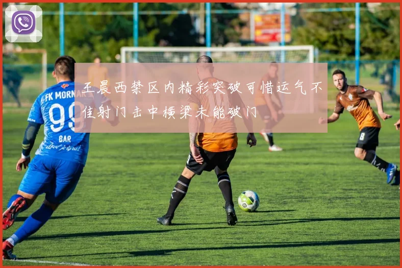 王晨西禁区内精彩突破可惜运气不佳射门击中横梁未能破门