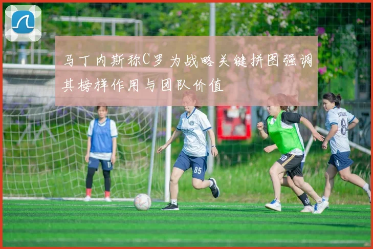 马丁内斯称C罗为战略关键拼图强调其榜样作用与团队价值