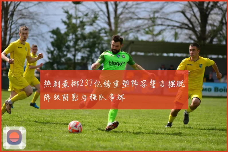 热刺豪掷237亿镑重塑阵容誓言摆脱降级阴影与强队争辉