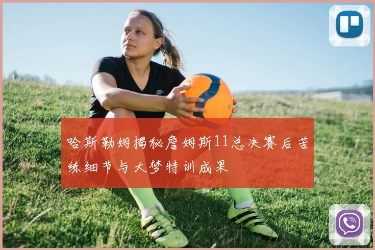 哈斯勒姆揭秘詹姆斯11总决赛后苦练细节与大梦特训成果