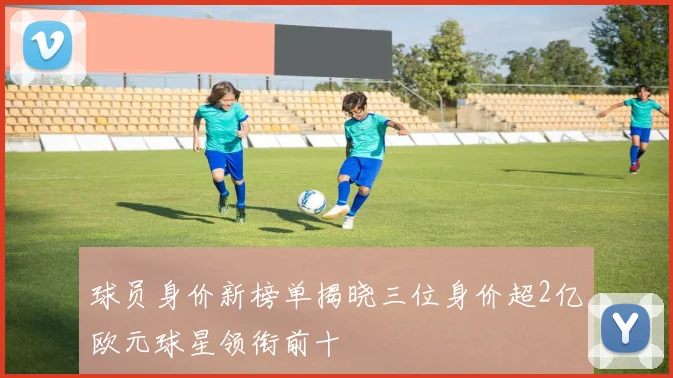 球员身价新榜单揭晓三位身价超2亿欧元球星领衔前十