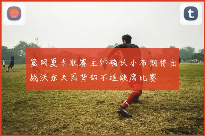 篮网夏季联赛主帅确认小布朗将出战沃尔夫因背部不适缺席比赛