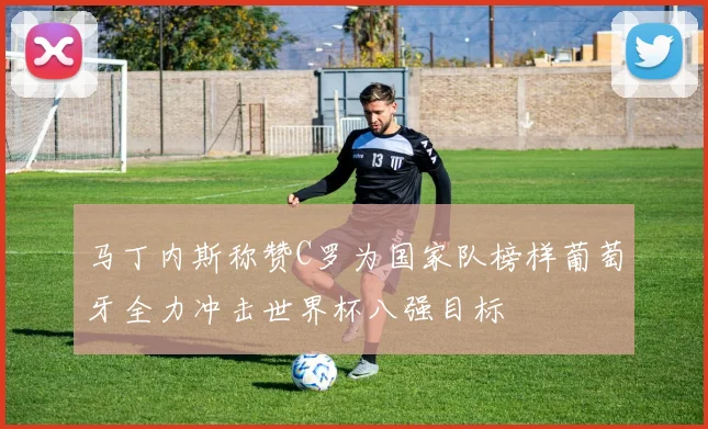 马丁内斯称赞C罗为国家队榜样葡萄牙全力冲击世界杯八强目标