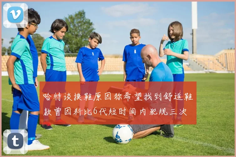 哈特谈换鞋原因称希望找到舒适鞋款曾因科比6代短时间内犯规三次