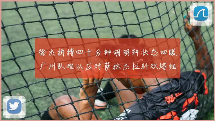 徐杰拼搏四十分钟胡明轩状态回暖广州队难以应对萨林杰拉科双塔组合