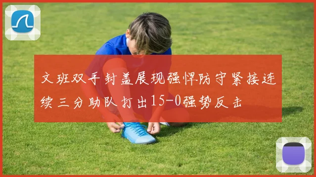 文班双手封盖展现强悍防守紧接连续三分助队打出15-0强势反击