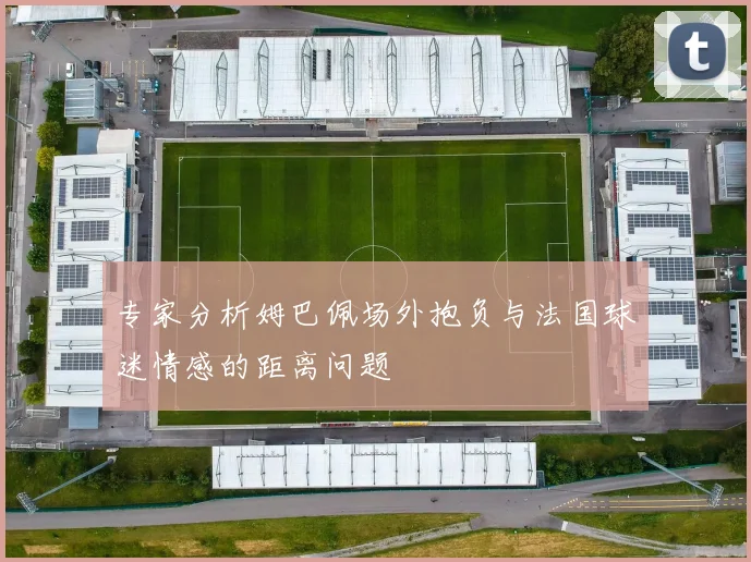 专家分析姆巴佩场外抱负与法国球迷情感的距离问题