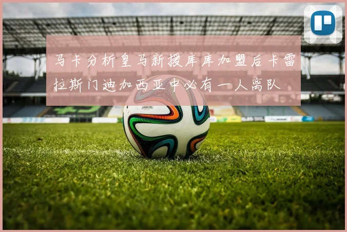 马卡分析皇马新援库库加盟后卡雷拉斯门迪加西亚中必有一人离队
