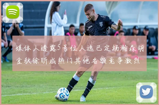 媒体人透露5号位人选已定杨瀚森胡金秋徐昕成热门其他名额竞争激烈