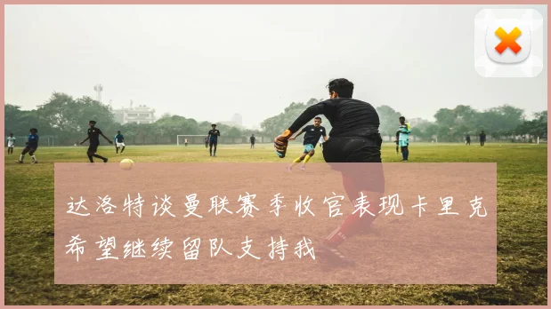 达洛特谈曼联赛季收官表现卡里克希望继续留队支持我