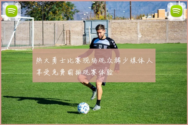 热火勇士比赛现场观众稀少媒体人享受免费前排观赛体验