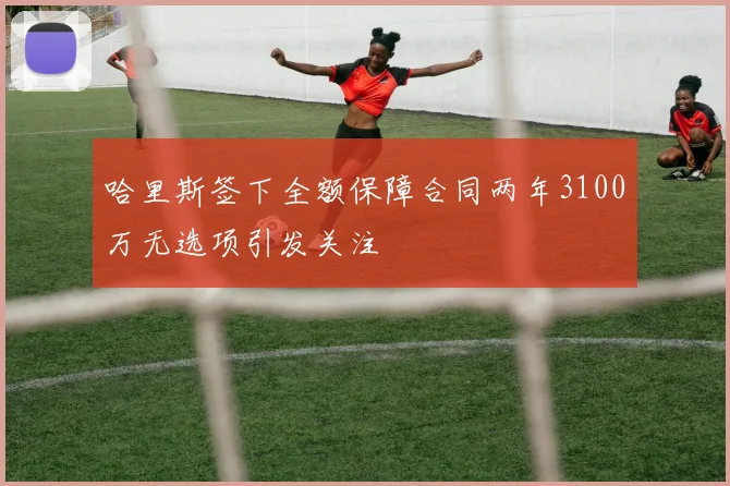 哈里斯签下全额保障合同两年3100万无选项引发关注