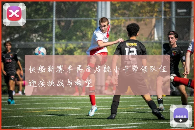 快船新赛季再度启航小卡带领队伍迎接挑战与希望
