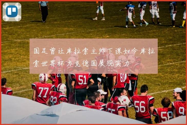 国足曾让库拉索主帅下课如今库拉索世界杯力克德国展现实力