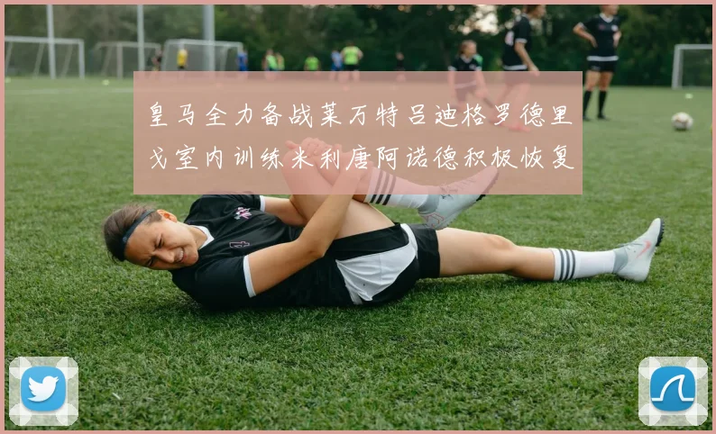 皇马全力备战莱万特吕迪格罗德里戈室内训练米利唐阿诺德积极恢复状态
